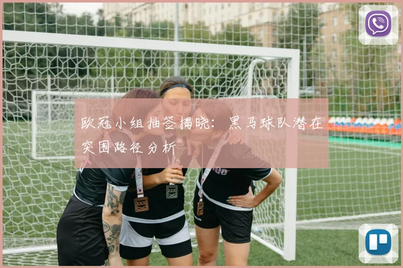 欧冠小组抽签揭晓:黑马球队潜在突围路径分析