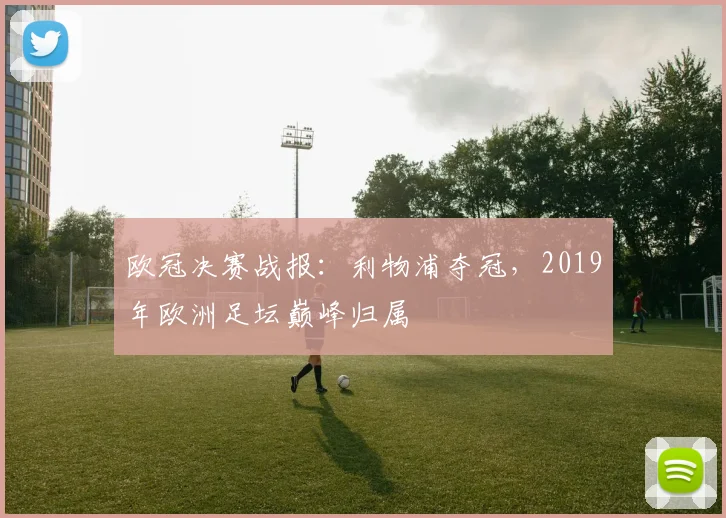 欧冠决赛战报：利物浦夺冠，2019年欧洲足坛巅峰归属
