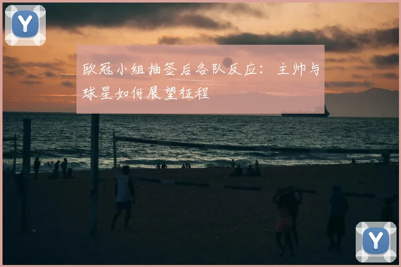 欧冠小组抽签后各队反应:主帅与球星如何展望征程