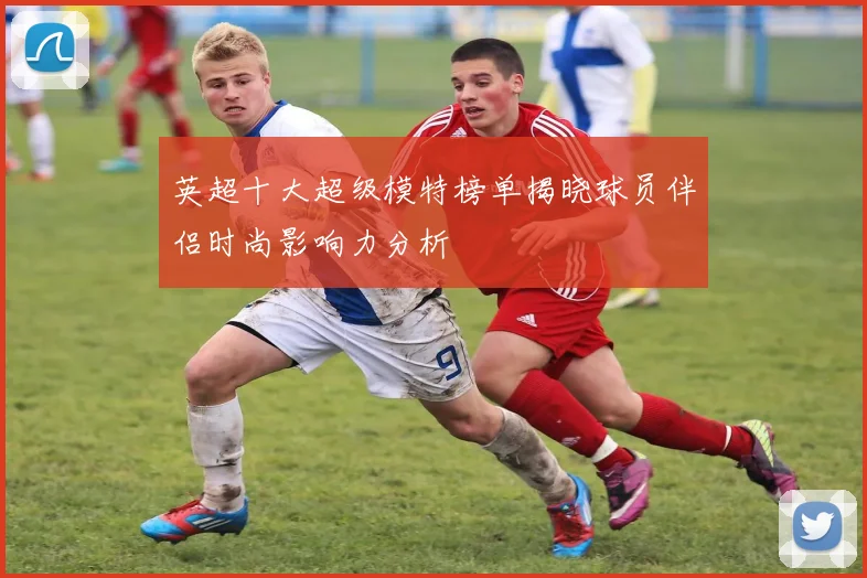 英超十大超级模特榜单揭晓球员伴侣时尚影响力分析