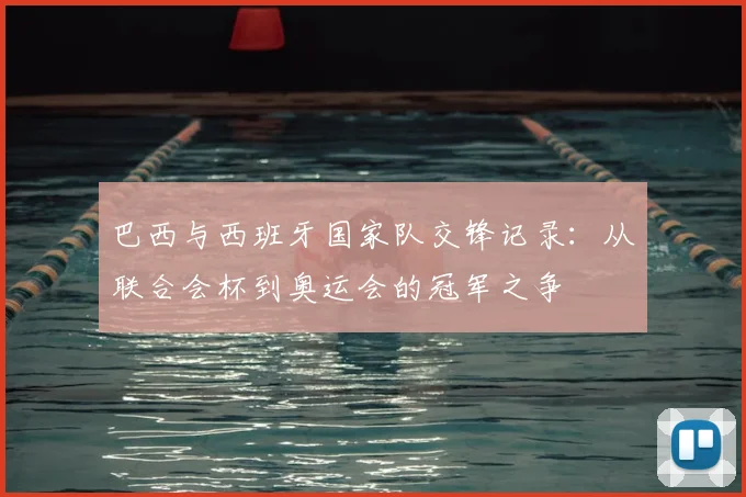 巴西与西班牙国家队交锋记录:从联合会杯到奥运会的冠军之争