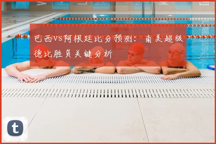 巴西vs阿根廷比分预测：南美超级德比胜负关键分析