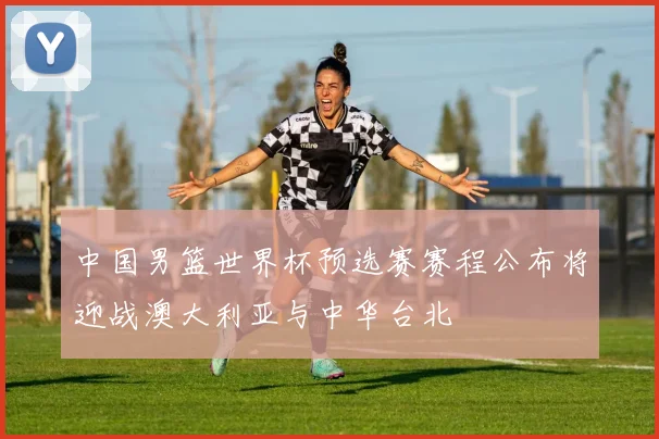 中国男篮世界杯预选赛赛程公布将迎战澳大利亚与中华台北