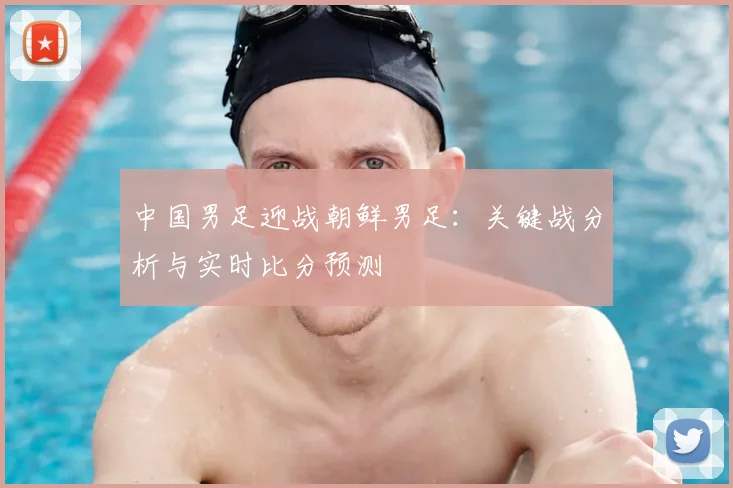 中国男足迎战朝鲜男足：关键战分析与实时比分预测