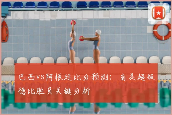 巴西vs阿根廷比分预测：南美超级德比胜负关键分析