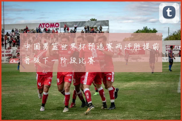 中国男篮世界杯预选赛两连胜提前晋级下一阶段比赛