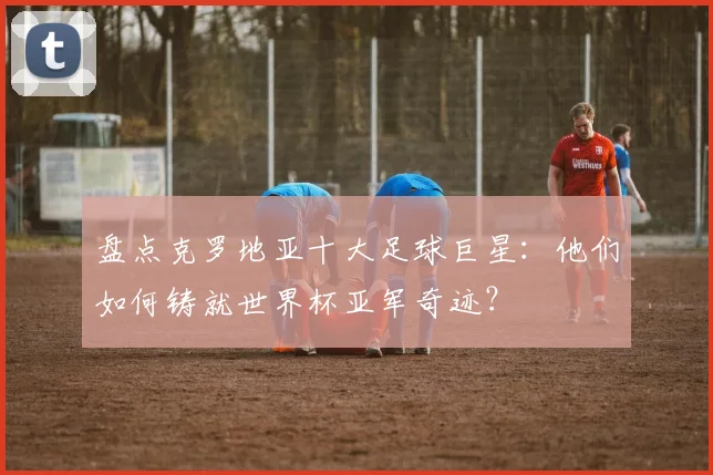 盘点克罗地亚十大足球巨星：他们如何铸就世界杯亚军奇迹？