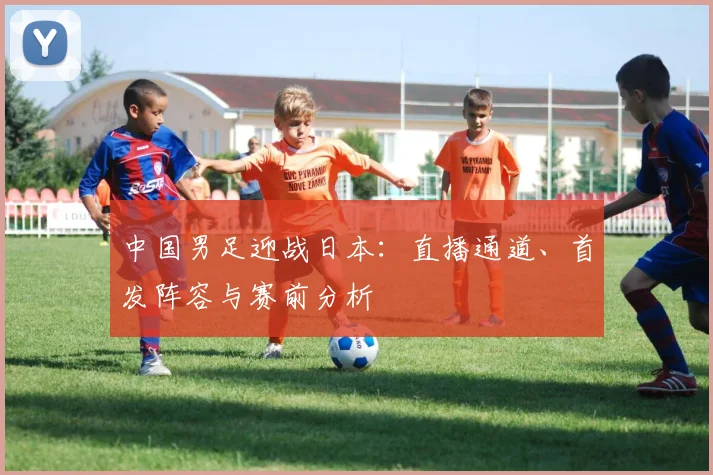 中国男足迎战日本：直播通道、首发阵容与赛前分析