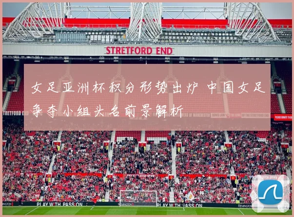 女足亚洲杯积分形势出炉 中国女足争夺小组头名前景解析