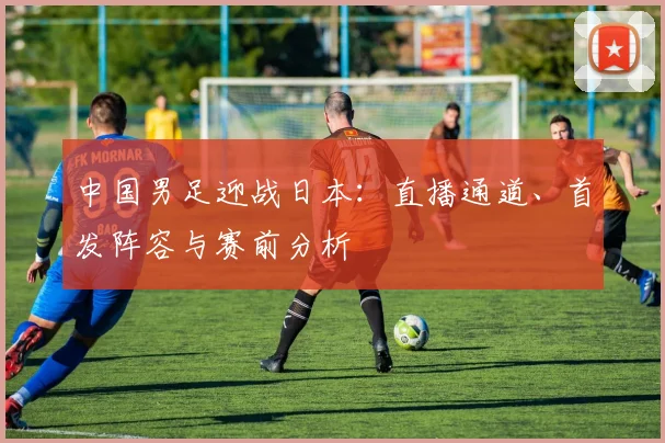 中国男足迎战日本：直播通道、首发阵容与赛前分析