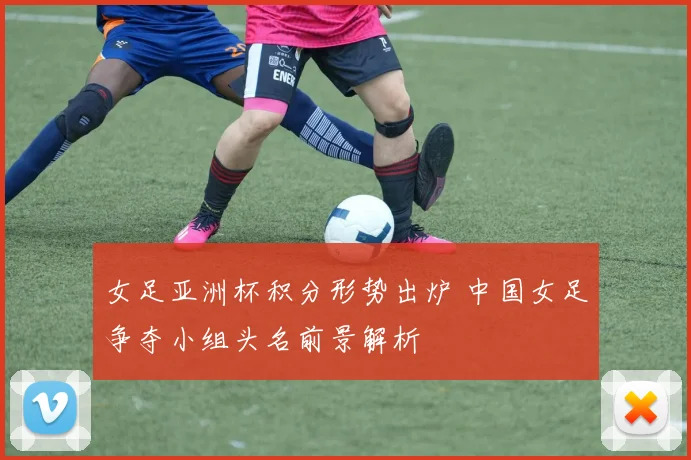 女足亚洲杯积分形势出炉 中国女足争夺小组头名前景解析
